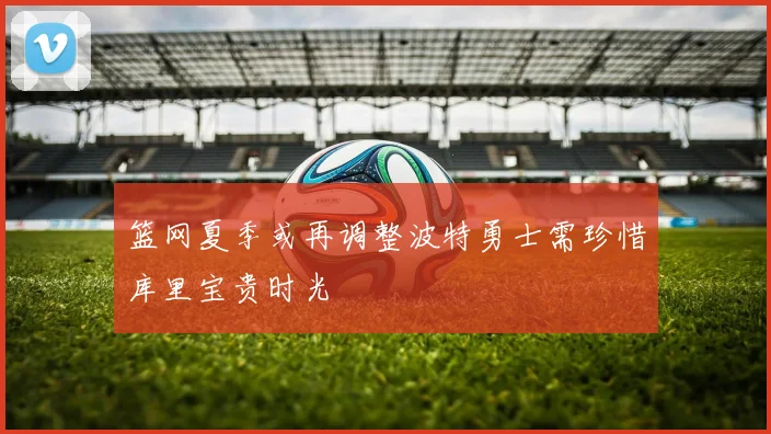 篮网夏季或再调整波特勇士需珍惜库里宝贵时光
