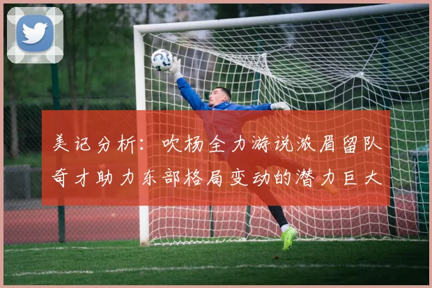 美记分析：吹杨全力游说浓眉留队奇才助力东部格局变动的潜力巨大