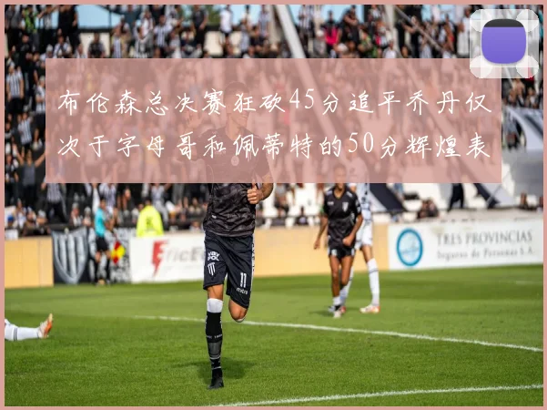 布伦森总决赛狂砍45分追平乔丹仅次于字母哥和佩蒂特的50分辉煌表现
