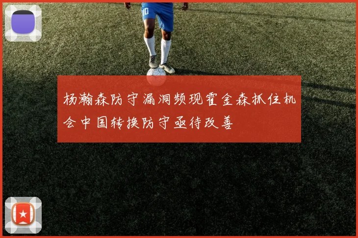 杨瀚森防守漏洞频现霍金森抓住机会中国转换防守亟待改善