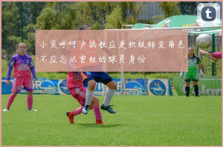 小莫呼吁卢执教应更积极转变角色不应忘记曾经的球员身份