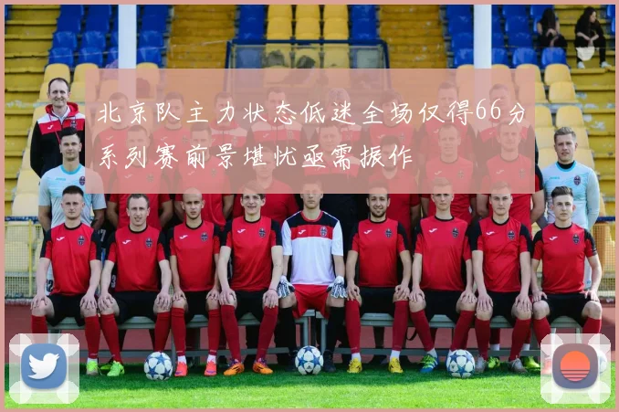北京队主力状态低迷全场仅得66分系列赛前景堪忧亟需振作