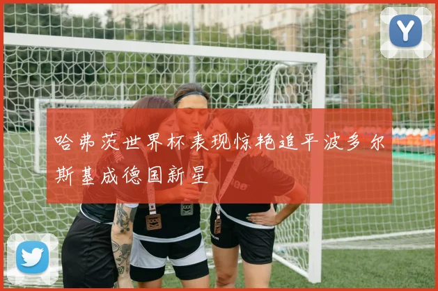 哈弗茨世界杯表现惊艳追平波多尔斯基成德国新星