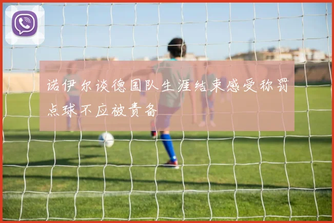 诺伊尔谈德国队生涯结束感受称罚点球不应被责备