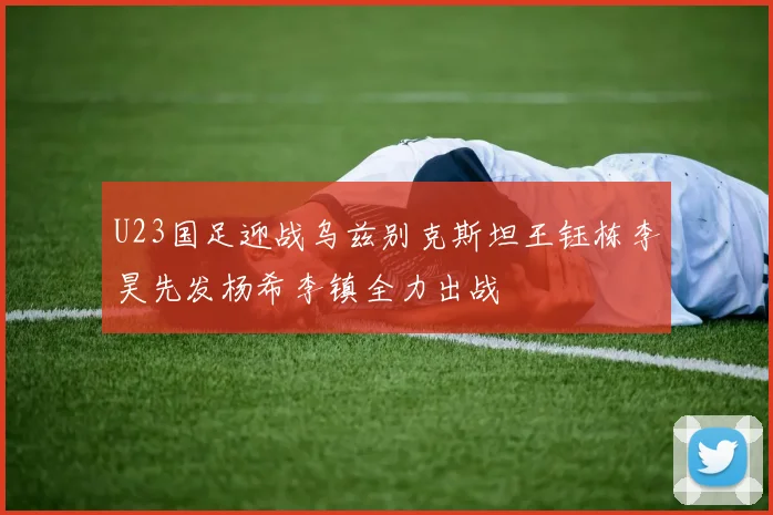 U23国足迎战乌兹别克斯坦王钰栋李昊先发杨希李镇全力出战