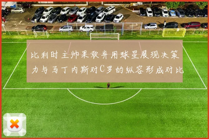 比利时主帅果敢弃用球星展现决策力与马丁内斯对C罗的纵容形成对比