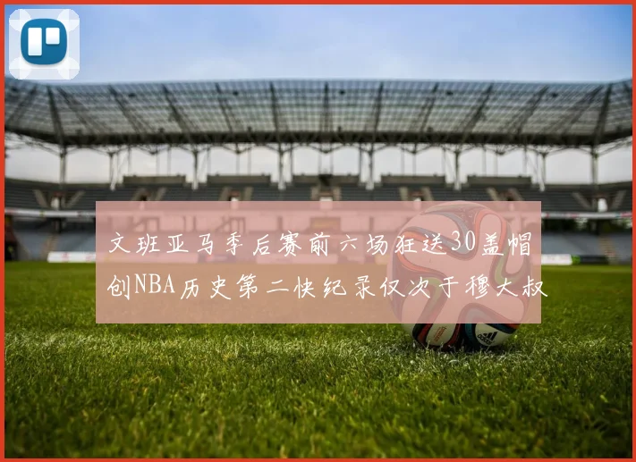 文班亚马季后赛前六场狂送30盖帽创NBA历史第二快纪录仅次于穆大叔的五场表现
