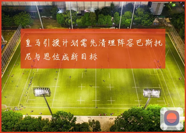 皇马引援计划需先清理阵容巴斯托尼与恩佐成新目标