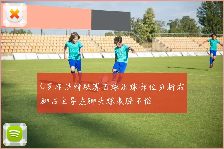 C罗在沙特联赛百球进球部位分析右脚占主导左脚头球表现不俗