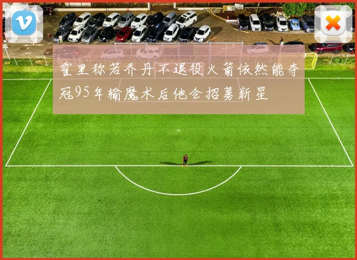 霍里称若乔丹不退役火箭依然能夺冠95年输魔术后他会招募新星