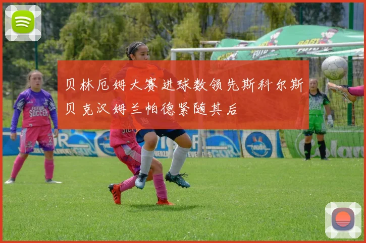 贝林厄姆大赛进球数领先斯科尔斯贝克汉姆兰帕德紧随其后