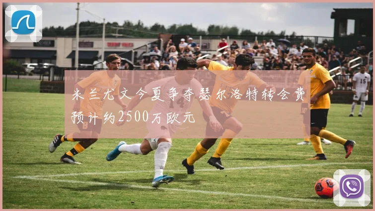米兰尤文今夏争夺瑟尔洛特转会费预计约2500万欧元