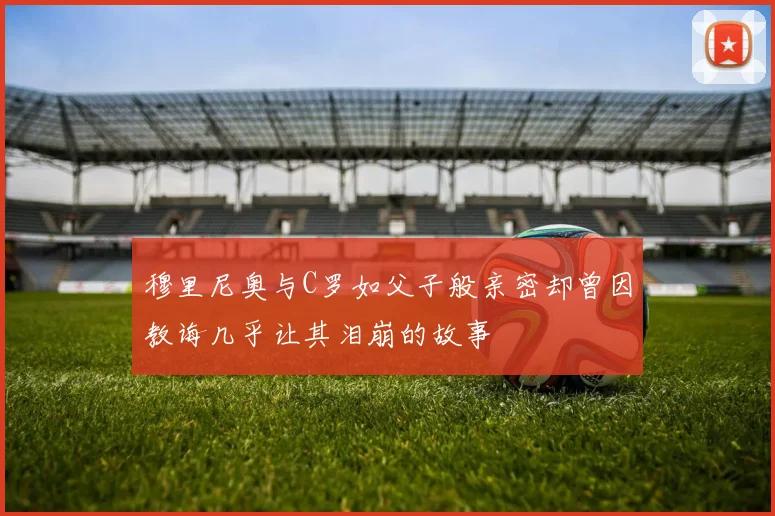 穆里尼奥与C罗如父子般亲密却曾因教诲几乎让其泪崩的故事