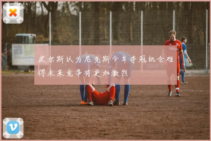 皮尔斯认为尼克斯今年夺冠机会难得未来竞争将更加激烈