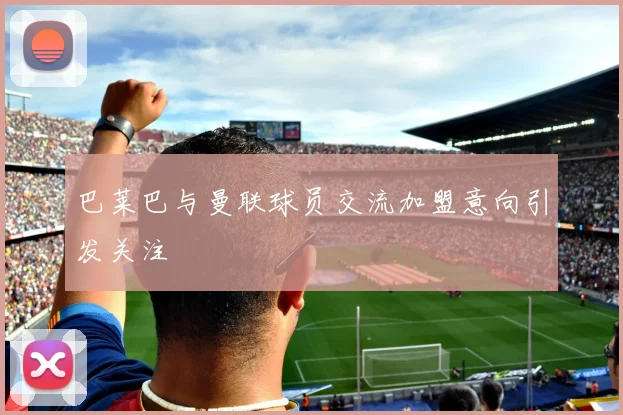 巴莱巴与曼联球员交流加盟意向引发关注