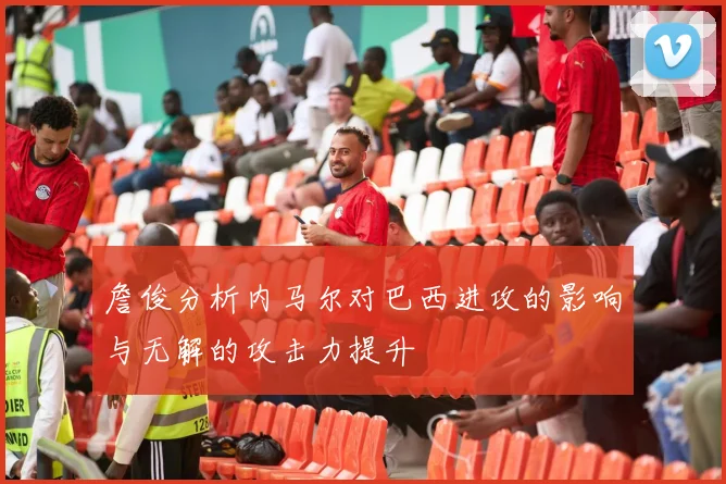 詹俊分析内马尔对巴西进攻的影响与无解的攻击力提升