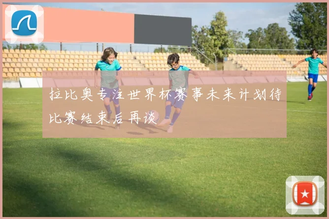 拉比奥专注世界杯赛事未来计划待比赛结束后再谈