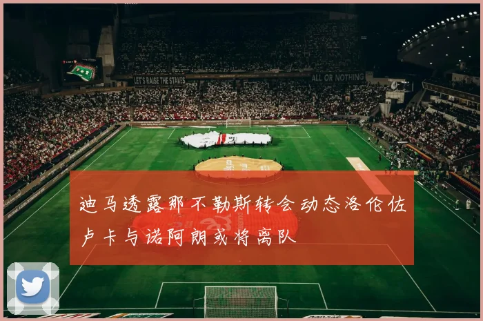 迪马透露那不勒斯转会动态洛伦佐卢卡与诺阿朗或将离队