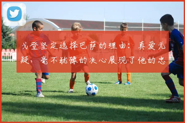 戈登坚定选择巴萨的理由：真爱无疑，毫不犹豫的决心展现了他的忠诚