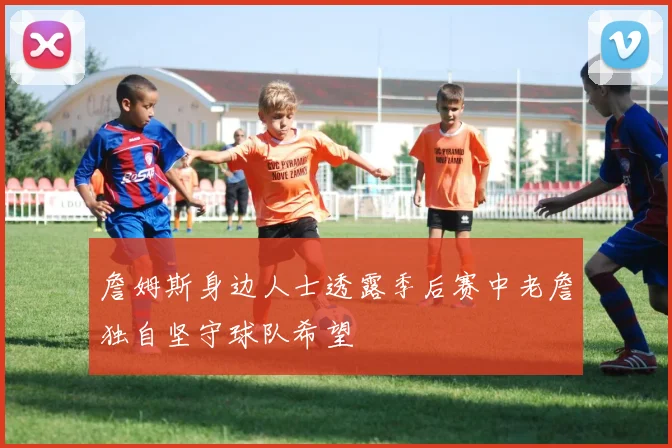 詹姆斯身边人士透露季后赛中老詹独自坚守球队希望
