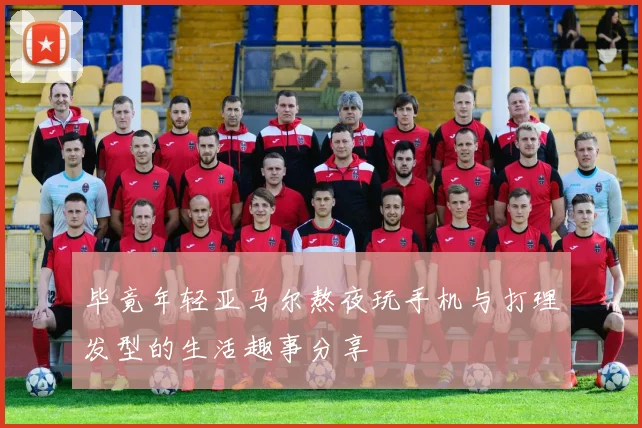 毕竟年轻亚马尔熬夜玩手机与打理发型的生活趣事分享