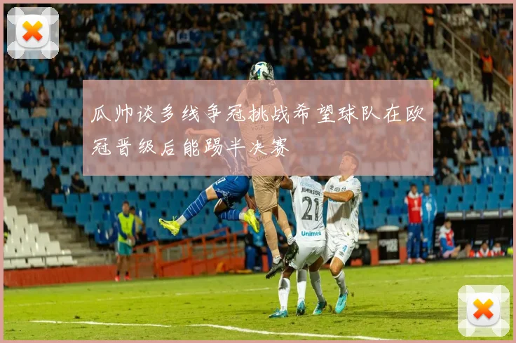 瓜帅谈多线争冠挑战希望球队在欧冠晋级后能踢半决赛