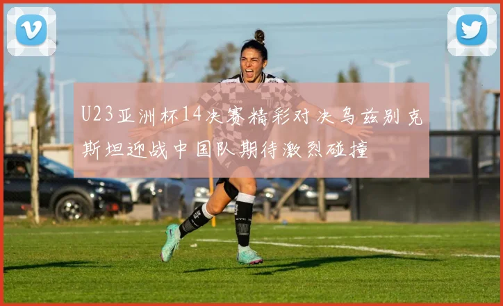 U23亚洲杯14决赛精彩对决乌兹别克斯坦迎战中国队期待激烈碰撞