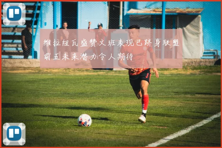 维拉纽瓦盛赞文班表现已跻身联盟前五未来潜力令人期待