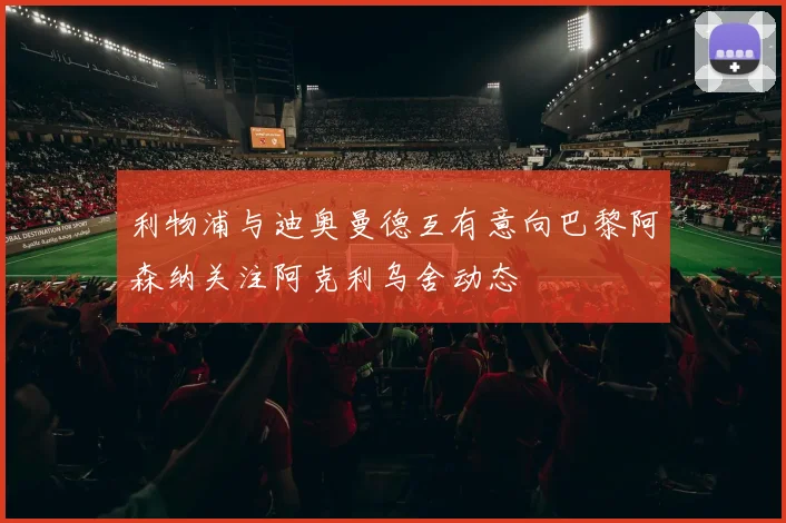 利物浦与迪奥曼德互有意向巴黎阿森纳关注阿克利乌舍动态
