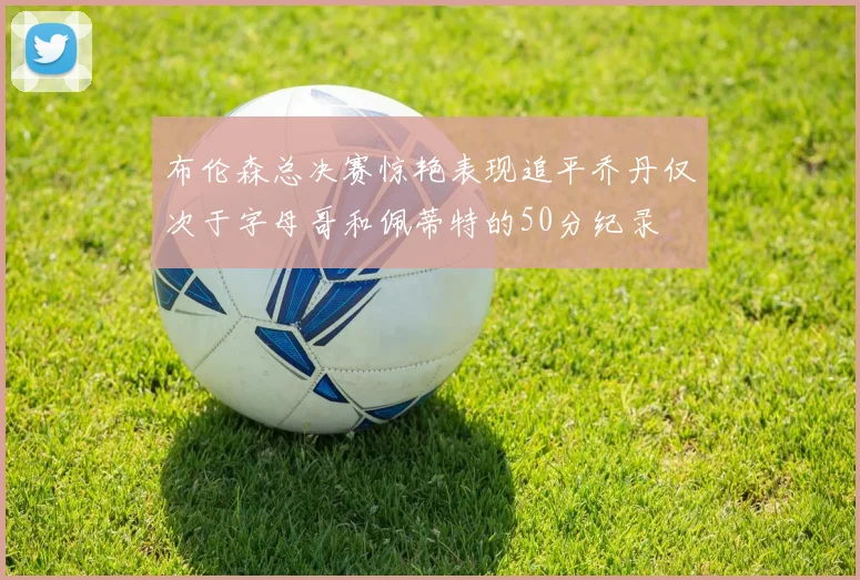 布伦森总决赛惊艳表现追平乔丹仅次于字母哥和佩蒂特的50分纪录